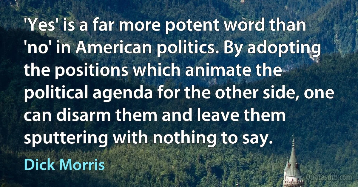 'Yes' is a far more potent word than 'no' in American politics. By adopting the positions which animate the political agenda for the other side, one can disarm them and leave them sputtering with nothing to say. (Dick Morris)