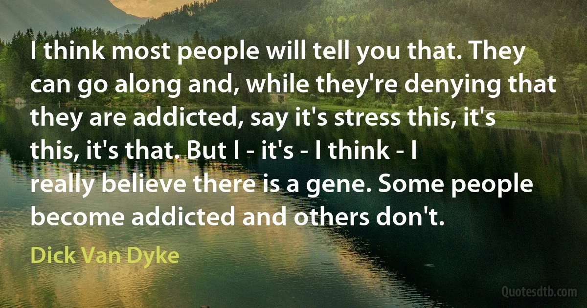 I think most people will tell you that. They can go along and, while they're denying that they are addicted, say it's stress this, it's this, it's that. But I - it's - I think - I really believe there is a gene. Some people become addicted and others don't. (Dick Van Dyke)