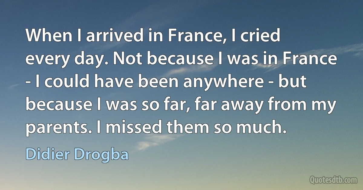 When I arrived in France, I cried every day. Not because I was in France - I could have been anywhere - but because I was so far, far away from my parents. I missed them so much. (Didier Drogba)