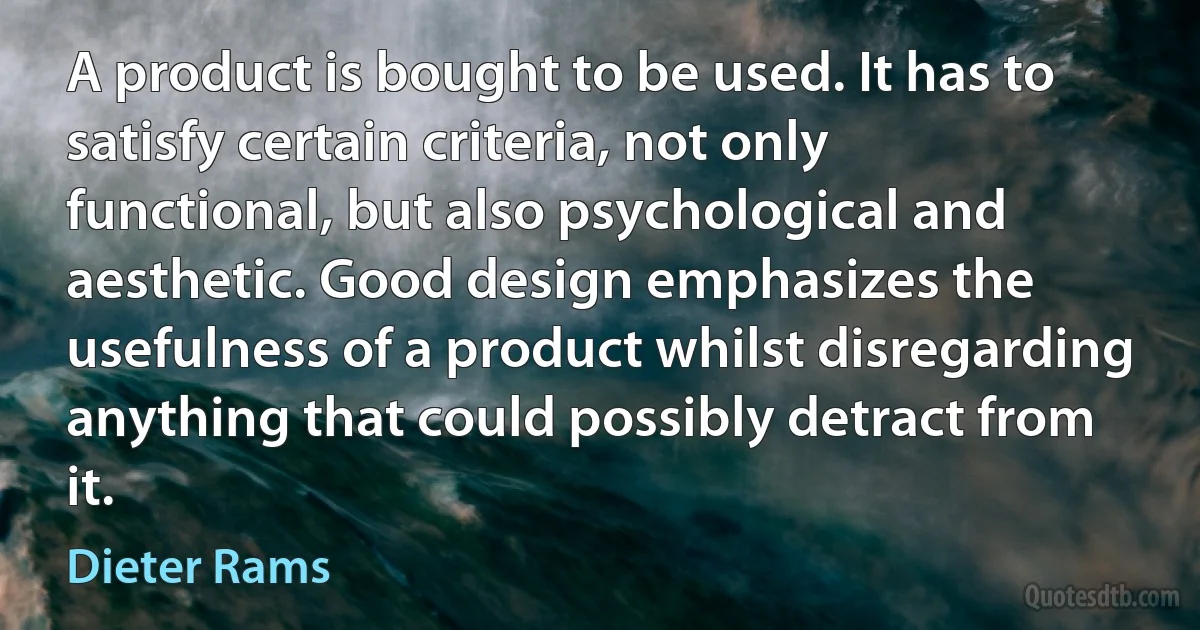 A product is bought to be used. It has to satisfy certain criteria, not only functional, but also psychological and aesthetic. Good design emphasizes the usefulness of a product whilst disregarding anything that could possibly detract from it. (Dieter Rams)