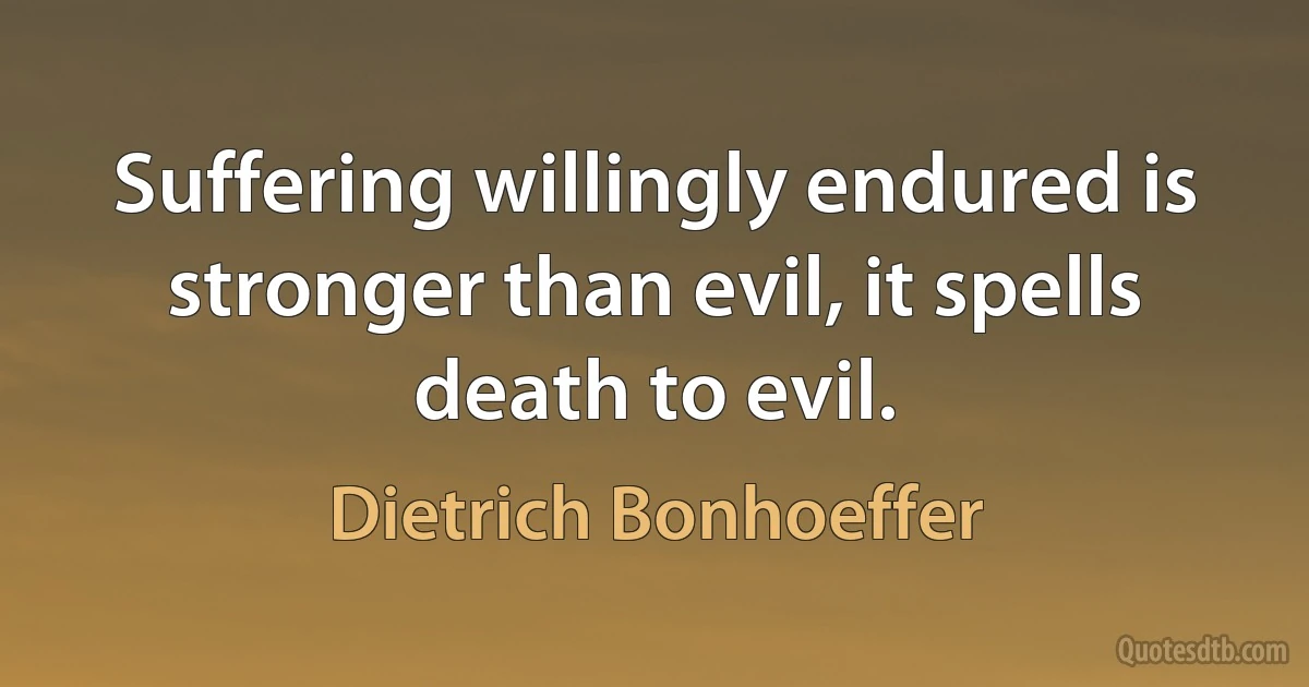 Suffering willingly endured is stronger than evil, it spells death to evil. (Dietrich Bonhoeffer)