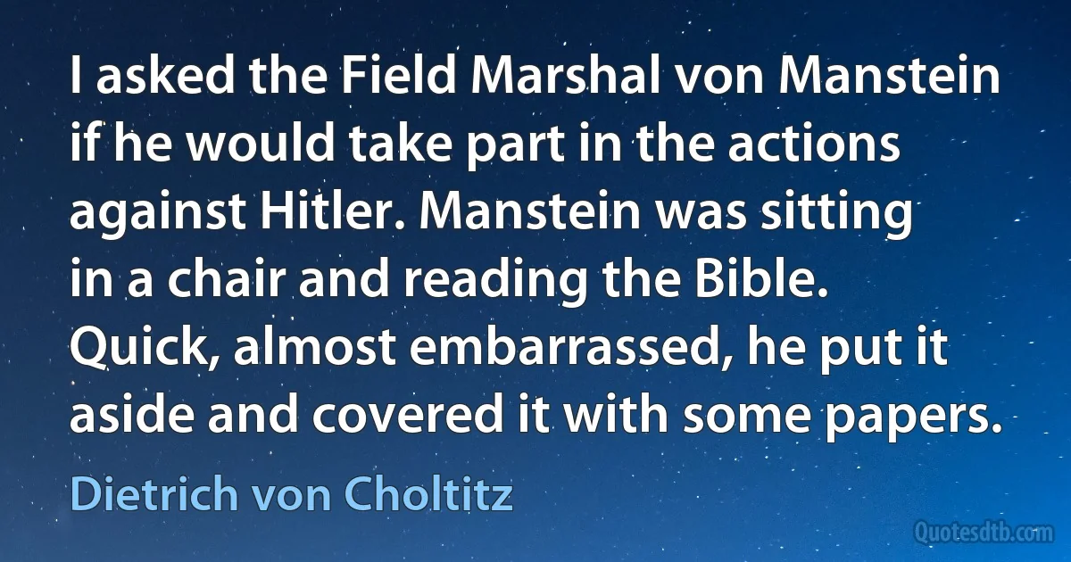 I asked the Field Marshal von Manstein if he would take part in the actions against Hitler. Manstein was sitting in a chair and reading the Bible. Quick, almost embarrassed, he put it aside and covered it with some papers. (Dietrich von Choltitz)