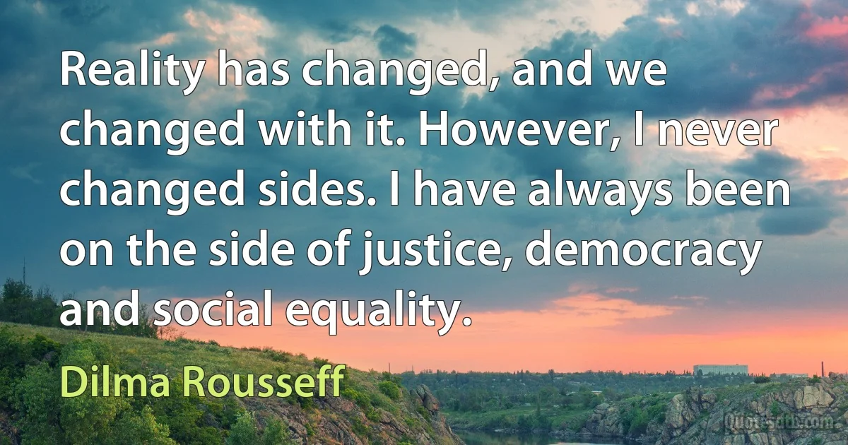 Reality has changed, and we changed with it. However, I never changed sides. I have always been on the side of justice, democracy and social equality. (Dilma Rousseff)