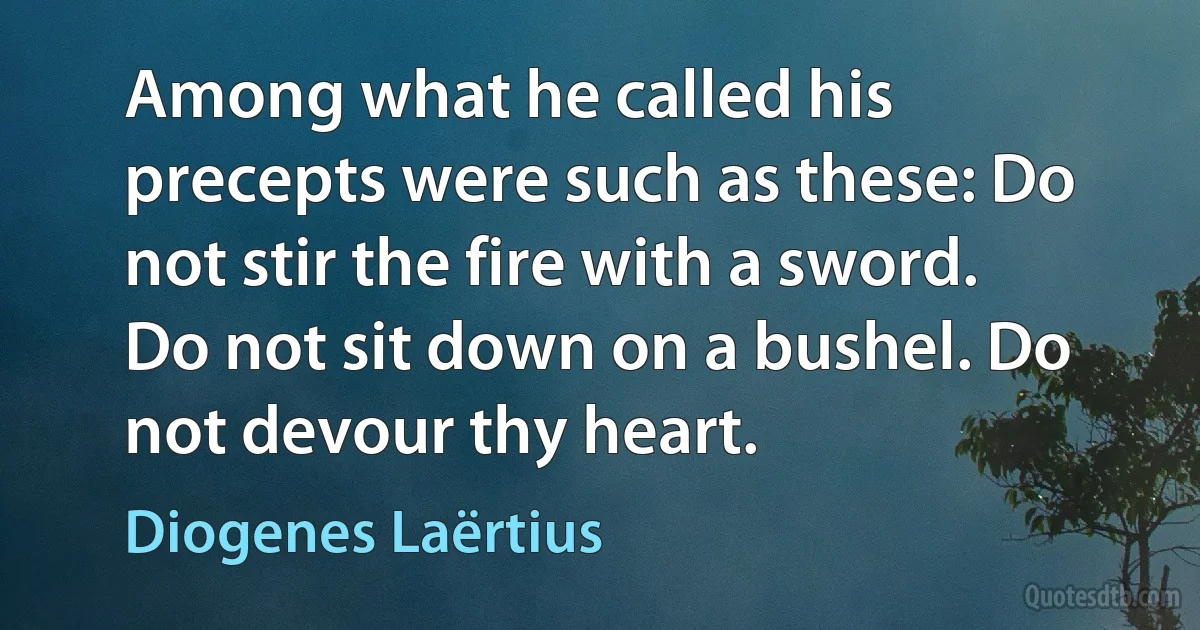 Among what he called his precepts were such as these: Do not stir the fire with a sword. Do not sit down on a bushel. Do not devour thy heart. (Diogenes Laërtius)