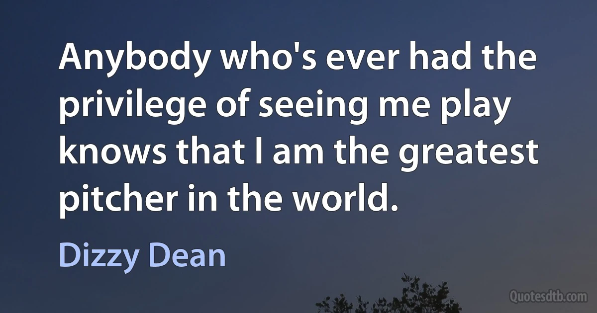 Anybody who's ever had the privilege of seeing me play knows that I am the greatest pitcher in the world. (Dizzy Dean)