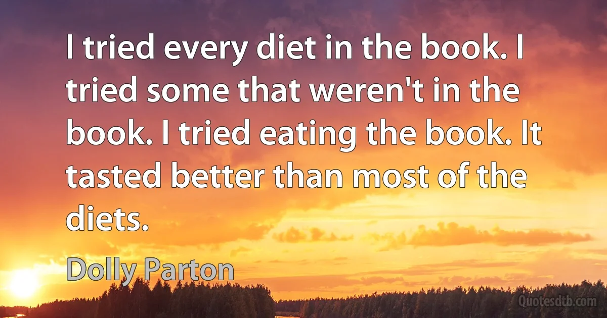 I tried every diet in the book. I tried some that weren't in the book. I tried eating the book. It tasted better than most of the diets. (Dolly Parton)