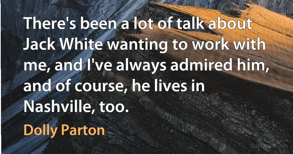 There's been a lot of talk about Jack White wanting to work with me, and I've always admired him, and of course, he lives in Nashville, too. (Dolly Parton)