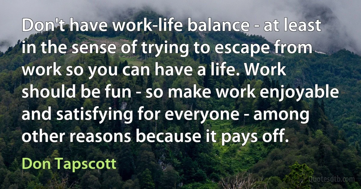 Don't have work-life balance - at least in the sense of trying to escape from work so you can have a life. Work should be fun - so make work enjoyable and satisfying for everyone - among other reasons because it pays off. (Don Tapscott)