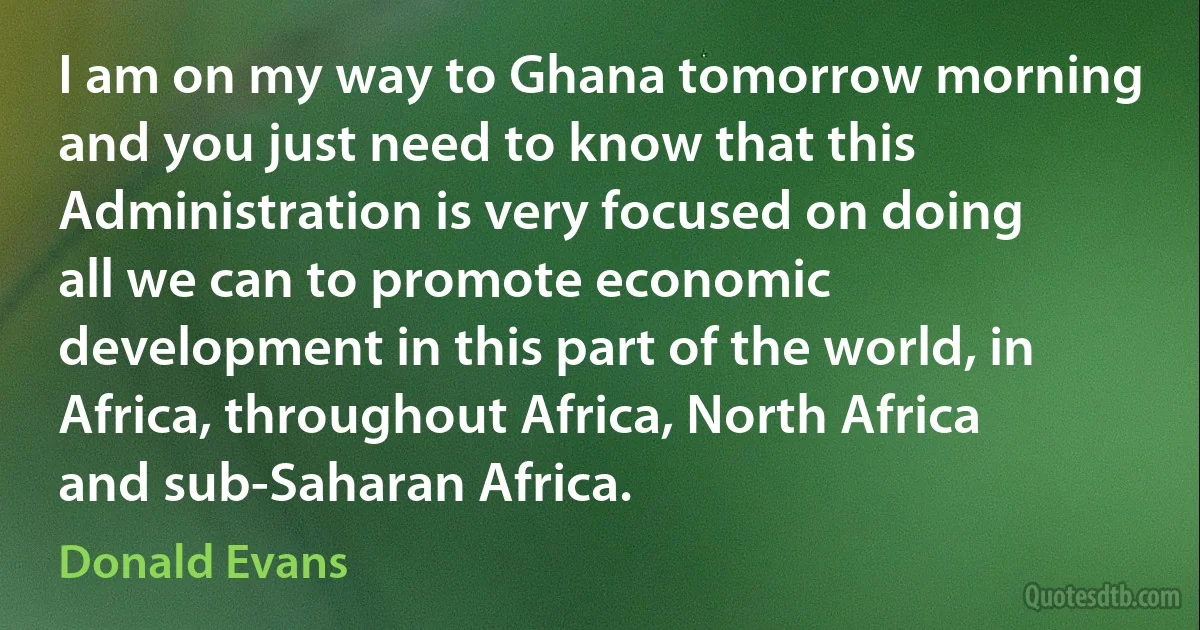 I am on my way to Ghana tomorrow morning and you just need to know that this Administration is very focused on doing all we can to promote economic development in this part of the world, in Africa, throughout Africa, North Africa and sub-Saharan Africa. (Donald Evans)