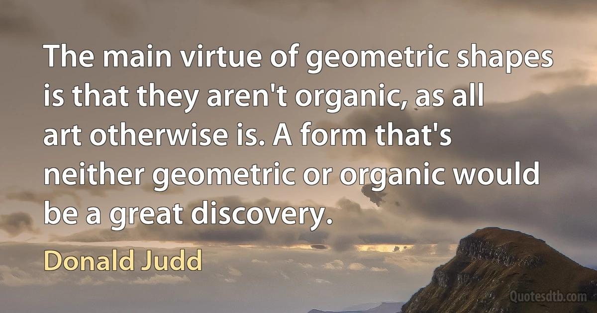 The main virtue of geometric shapes is that they aren't organic, as all art otherwise is. A form that's neither geometric or organic would be a great discovery. (Donald Judd)