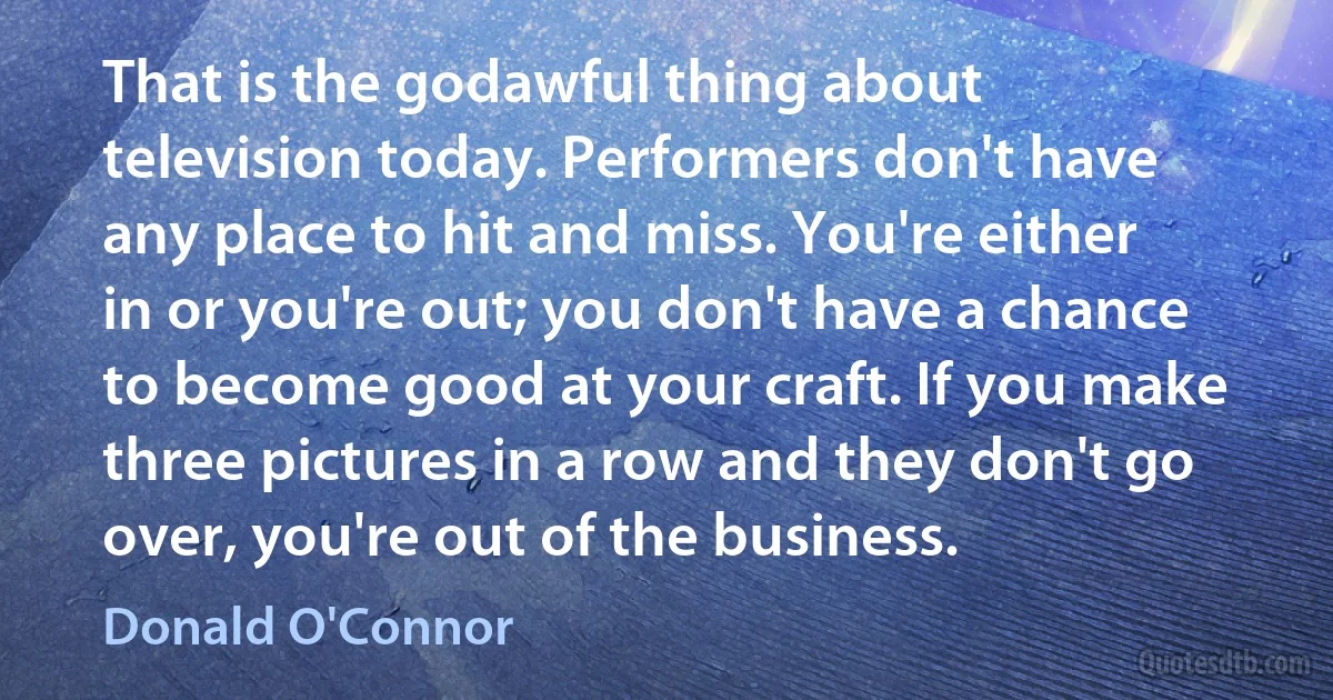 That is the godawful thing about television today. Performers don't have any place to hit and miss. You're either in or you're out; you don't have a chance to become good at your craft. If you make three pictures in a row and they don't go over, you're out of the business. (Donald O'Connor)