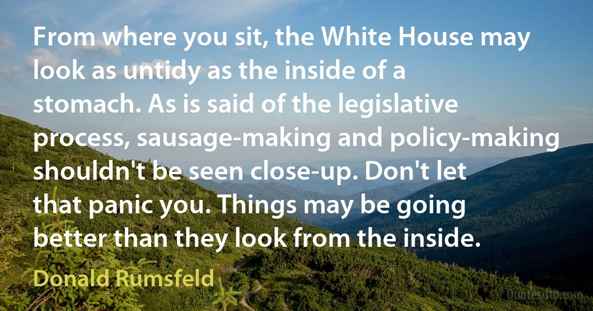 From where you sit, the White House may look as untidy as the inside of a stomach. As is said of the legislative process, sausage-making and policy-making shouldn't be seen close-up. Don't let that panic you. Things may be going better than they look from the inside. (Donald Rumsfeld)