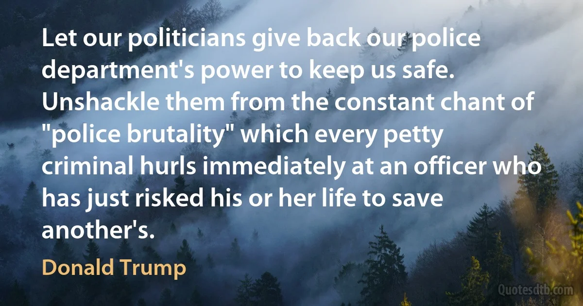 Let our politicians give back our police department's power to keep us safe. Unshackle them from the constant chant of "police brutality" which every petty criminal hurls immediately at an officer who has just risked his or her life to save another's. (Donald Trump)