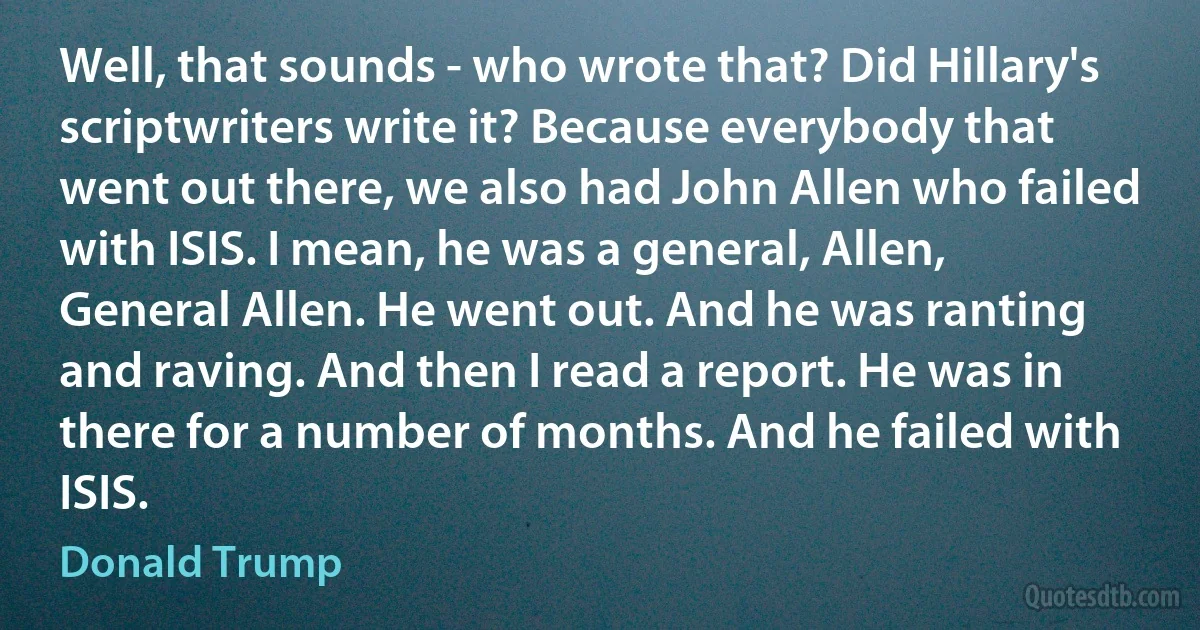 Well, that sounds - who wrote that? Did Hillary's scriptwriters write it? Because everybody that went out there, we also had John Allen who failed with ISIS. I mean, he was a general, Allen, General Allen. He went out. And he was ranting and raving. And then I read a report. He was in there for a number of months. And he failed with ISIS. (Donald Trump)