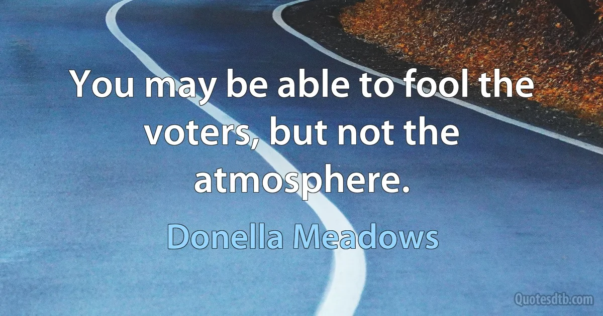 You may be able to fool the voters, but not the atmosphere. (Donella Meadows)