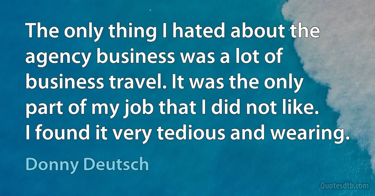 The only thing I hated about the agency business was a lot of business travel. It was the only part of my job that I did not like. I found it very tedious and wearing. (Donny Deutsch)