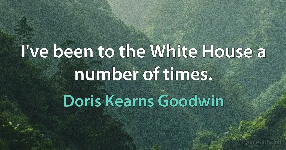 I've been to the White House a number of times. (Doris Kearns Goodwin)