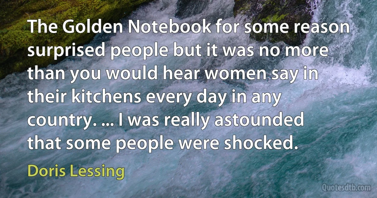 The Golden Notebook for some reason surprised people but it was no more than you would hear women say in their kitchens every day in any country. ... I was really astounded that some people were shocked. (Doris Lessing)