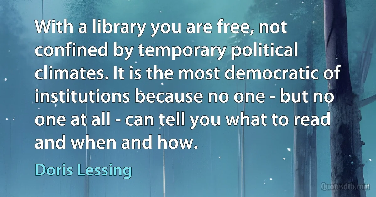 With a library you are free, not confined by temporary political climates. It is the most democratic of institutions because no one - but no one at all - can tell you what to read and when and how. (Doris Lessing)