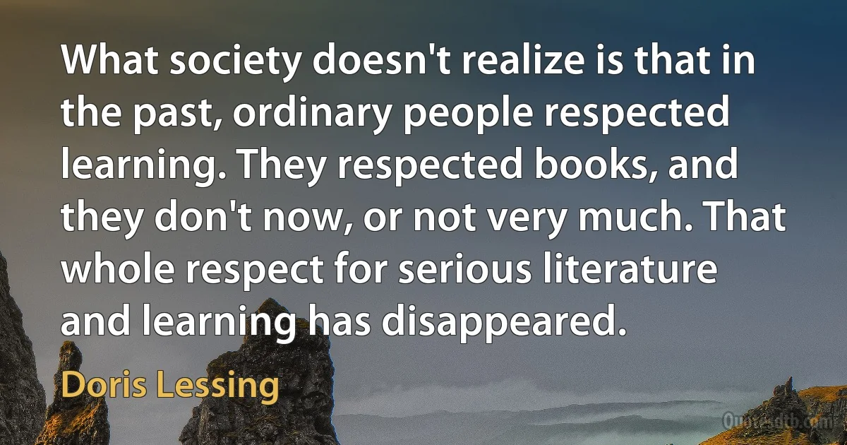 What society doesn't realize is that in the past, ordinary people respected learning. They respected books, and they don't now, or not very much. That whole respect for serious literature and learning has disappeared. (Doris Lessing)