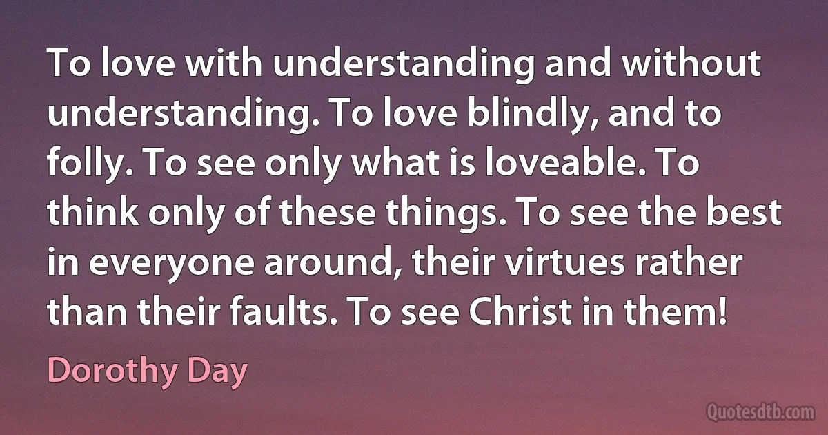 To love with understanding and without understanding. To love blindly, and to folly. To see only what is loveable. To think only of these things. To see the best in everyone around, their virtues rather than their faults. To see Christ in them! (Dorothy Day)