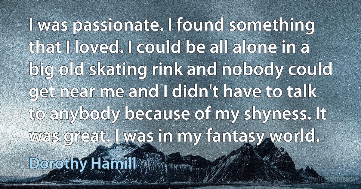 I was passionate. I found something that I loved. I could be all alone in a big old skating rink and nobody could get near me and I didn't have to talk to anybody because of my shyness. It was great. I was in my fantasy world. (Dorothy Hamill)