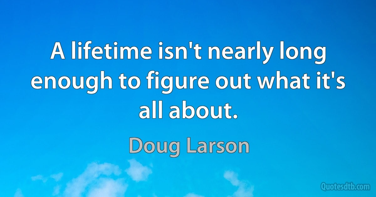 A lifetime isn't nearly long enough to figure out what it's all about. (Doug Larson)