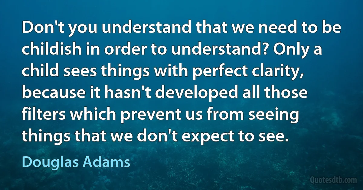 Don't you understand that we need to be childish in order to understand? Only a child sees things with perfect clarity, because it hasn't developed all those filters which prevent us from seeing things that we don't expect to see. (Douglas Adams)