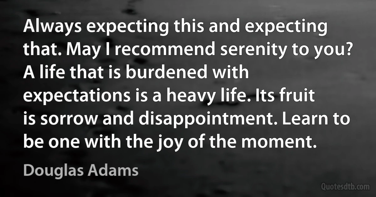 Always expecting this and expecting that. May I recommend serenity to you? A life that is burdened with expectations is a heavy life. Its fruit is sorrow and disappointment. Learn to be one with the joy of the moment. (Douglas Adams)