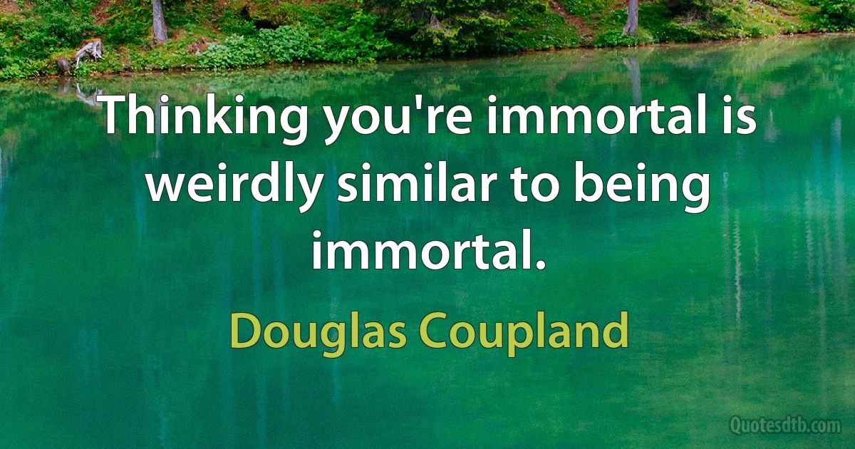 Thinking you're immortal is weirdly similar to being immortal. (Douglas Coupland)