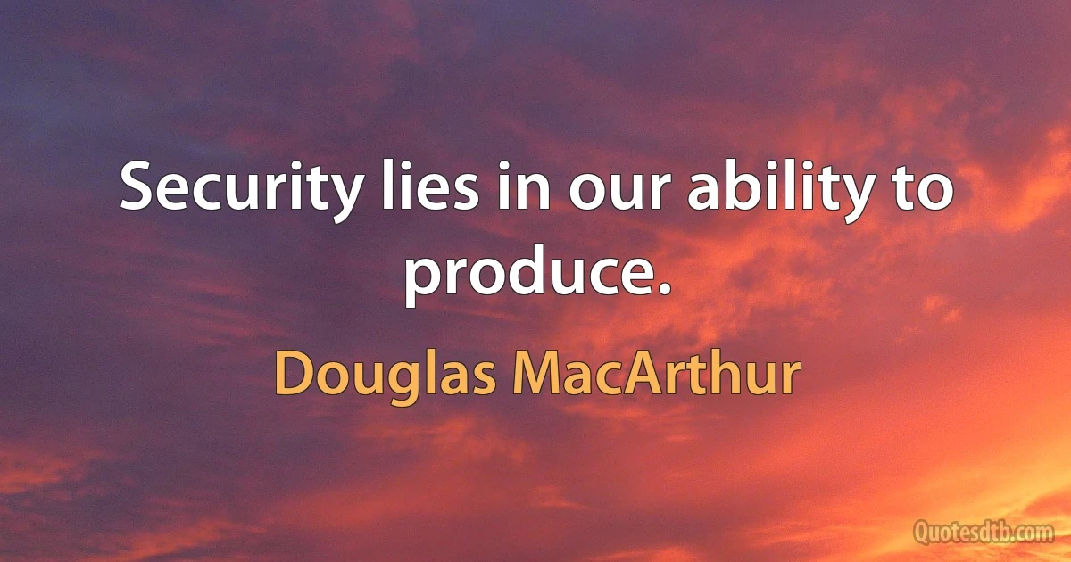 Security lies in our ability to produce. (Douglas MacArthur)