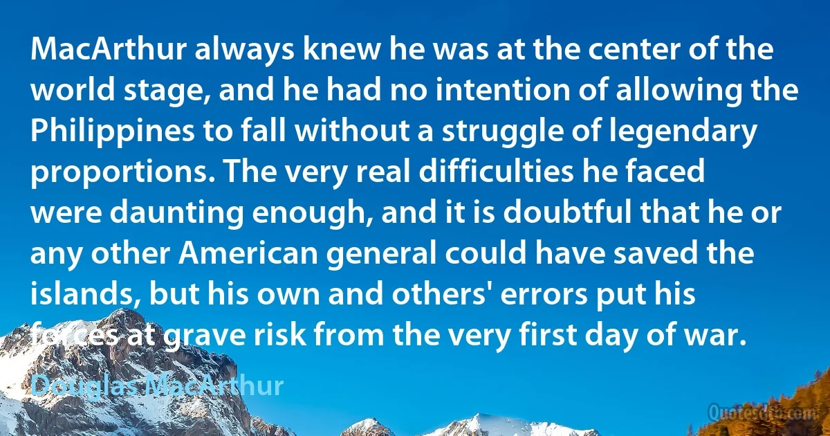 MacArthur always knew he was at the center of the world stage, and he had no intention of allowing the Philippines to fall without a struggle of legendary proportions. The very real difficulties he faced were daunting enough, and it is doubtful that he or any other American general could have saved the islands, but his own and others' errors put his forces at grave risk from the very first day of war. (Douglas MacArthur)