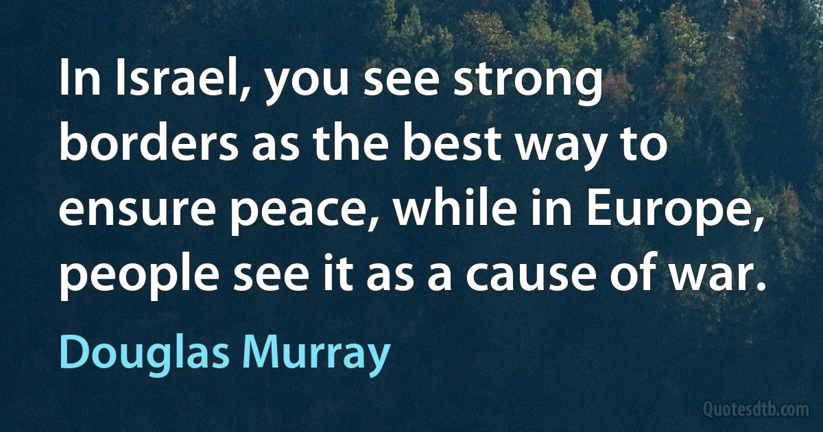 In Israel, you see strong borders as the best way to ensure peace, while in Europe, people see it as a cause of war. (Douglas Murray)