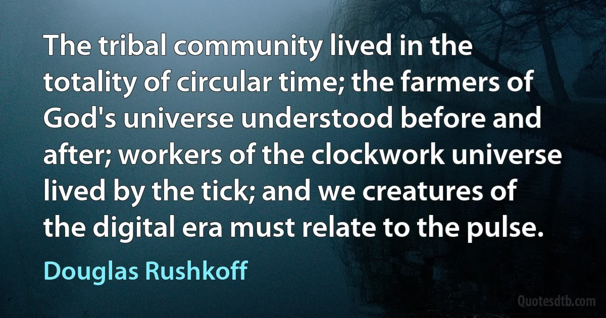 The tribal community lived in the totality of circular time; the farmers of God's universe understood before and after; workers of the clockwork universe lived by the tick; and we creatures of the digital era must relate to the pulse. (Douglas Rushkoff)