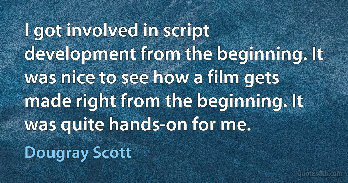 I got involved in script development from the beginning. It was nice to see how a film gets made right from the beginning. It was quite hands-on for me. (Dougray Scott)