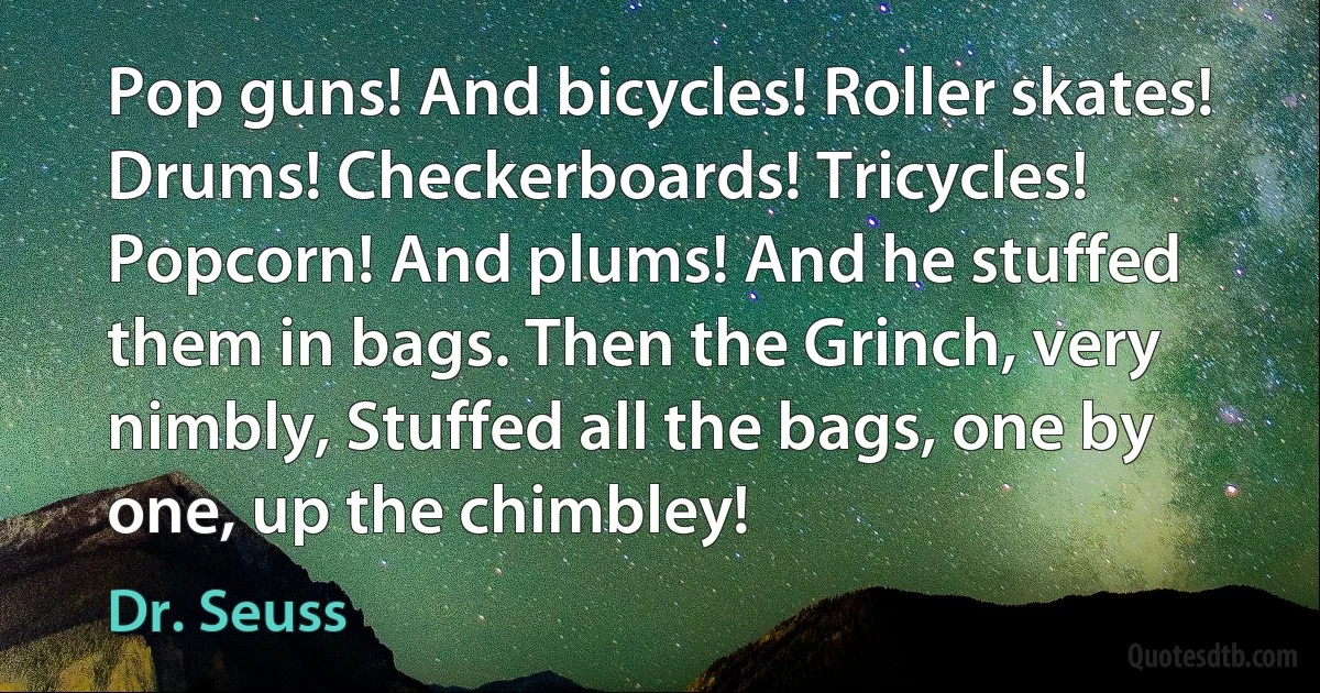 Pop guns! And bicycles! Roller skates! Drums! Checkerboards! Tricycles! Popcorn! And plums! And he stuffed them in bags. Then the Grinch, very nimbly, Stuffed all the bags, one by one, up the chimbley! (Dr. Seuss)