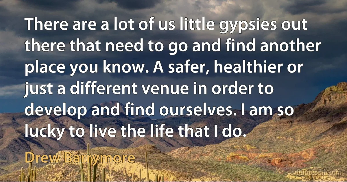 There are a lot of us little gypsies out there that need to go and find another place you know. A safer, healthier or just a different venue in order to develop and find ourselves. I am so lucky to live the life that I do. (Drew Barrymore)