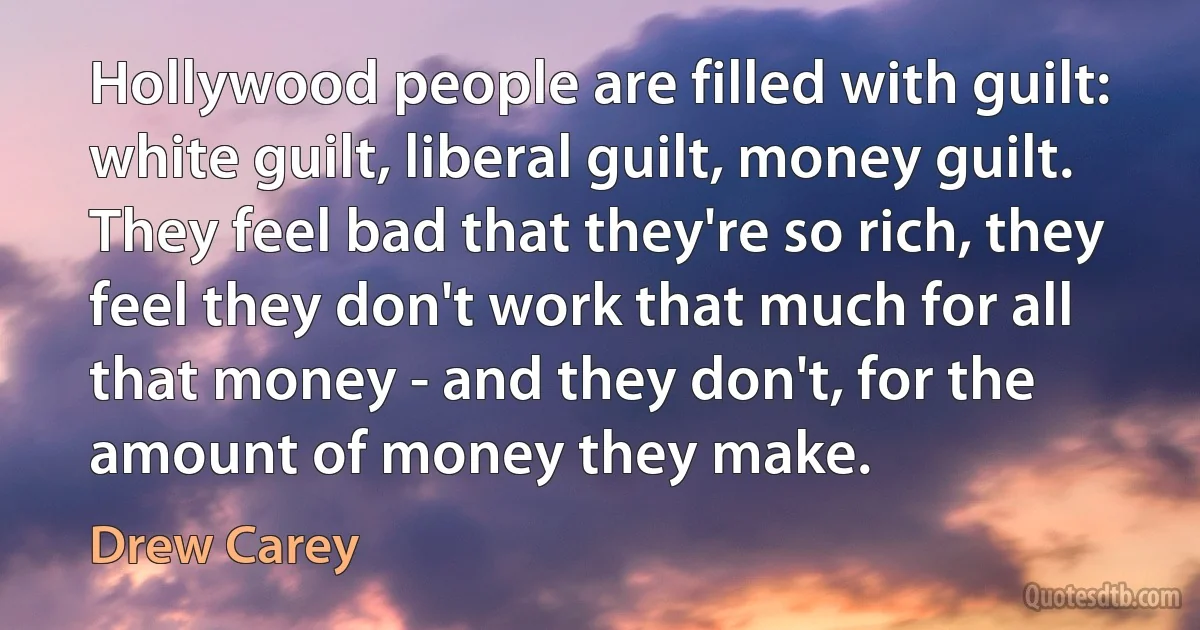 Hollywood people are filled with guilt: white guilt, liberal guilt, money guilt. They feel bad that they're so rich, they feel they don't work that much for all that money - and they don't, for the amount of money they make. (Drew Carey)