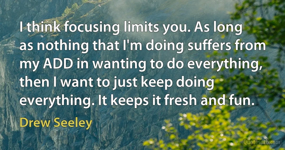 I think focusing limits you. As long as nothing that I'm doing suffers from my ADD in wanting to do everything, then I want to just keep doing everything. It keeps it fresh and fun. (Drew Seeley)