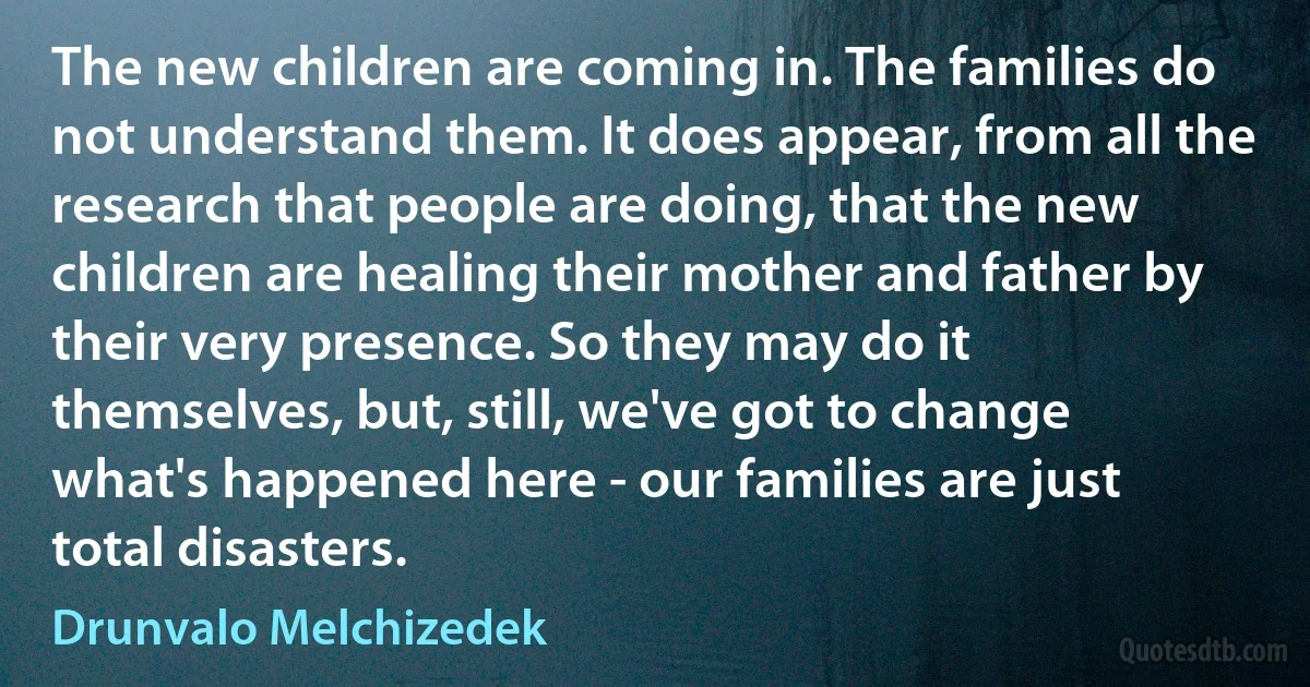 The new children are coming in. The families do not understand them. It does appear, from all the research that people are doing, that the new children are healing their mother and father by their very presence. So they may do it themselves, but, still, we've got to change what's happened here - our families are just total disasters. (Drunvalo Melchizedek)