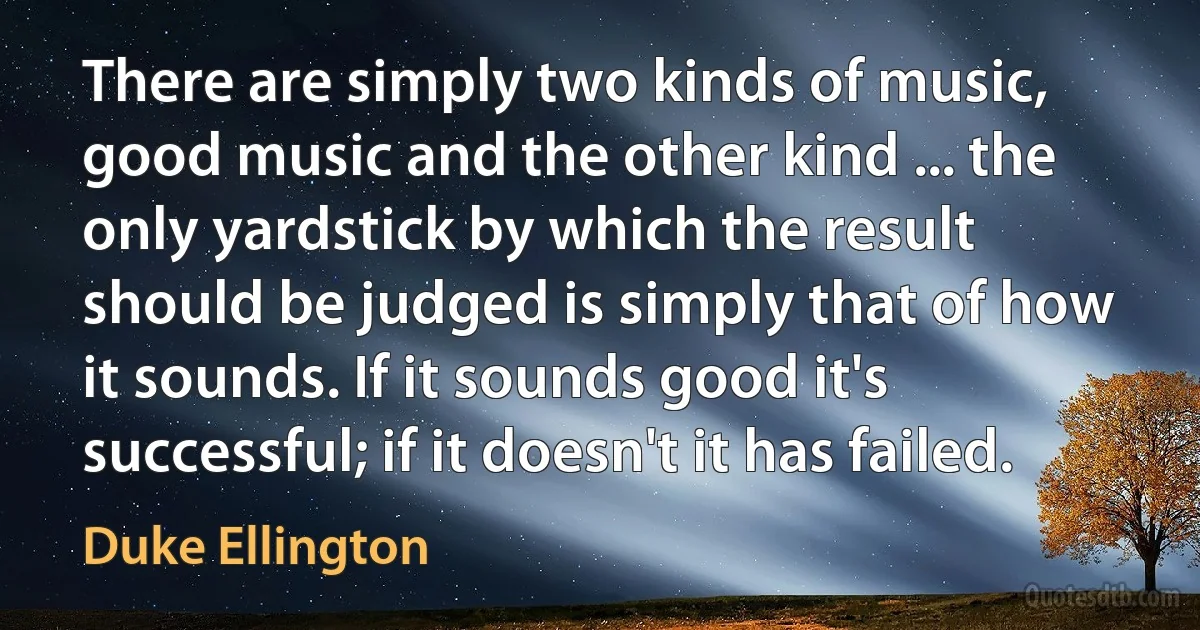 There are simply two kinds of music, good music and the other kind ... the only yardstick by which the result should be judged is simply that of how it sounds. If it sounds good it's successful; if it doesn't it has failed. (Duke Ellington)