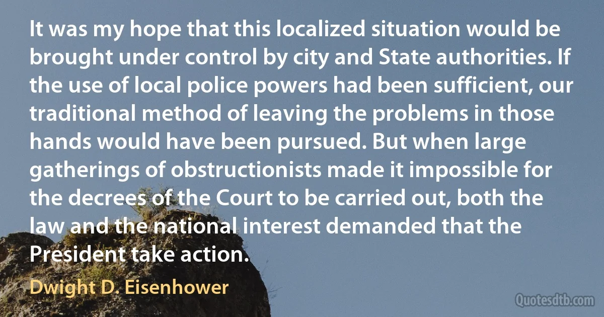 It was my hope that this localized situation would be brought under control by city and State authorities. If the use of local police powers had been sufficient, our traditional method of leaving the problems in those hands would have been pursued. But when large gatherings of obstructionists made it impossible for the decrees of the Court to be carried out, both the law and the national interest demanded that the President take action. (Dwight D. Eisenhower)