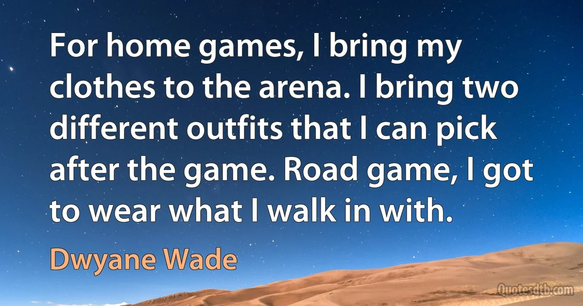 For home games, I bring my clothes to the arena. I bring two different outfits that I can pick after the game. Road game, I got to wear what I walk in with. (Dwyane Wade)