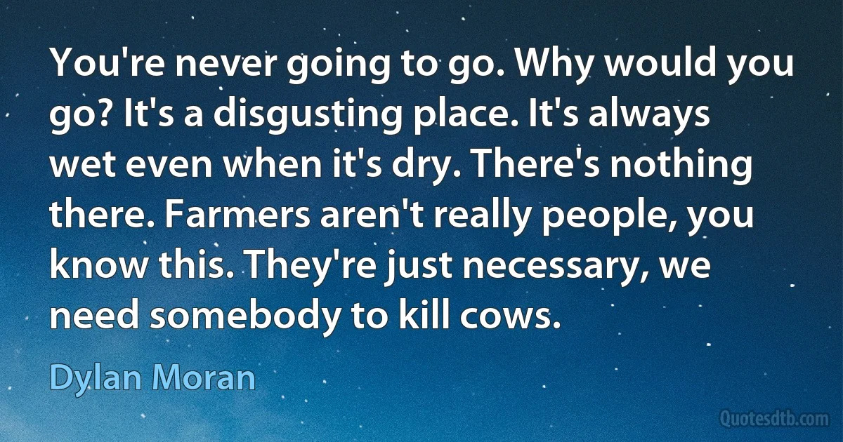 You're never going to go. Why would you go? It's a disgusting place. It's always wet even when it's dry. There's nothing there. Farmers aren't really people, you know this. They're just necessary, we need somebody to kill cows. (Dylan Moran)