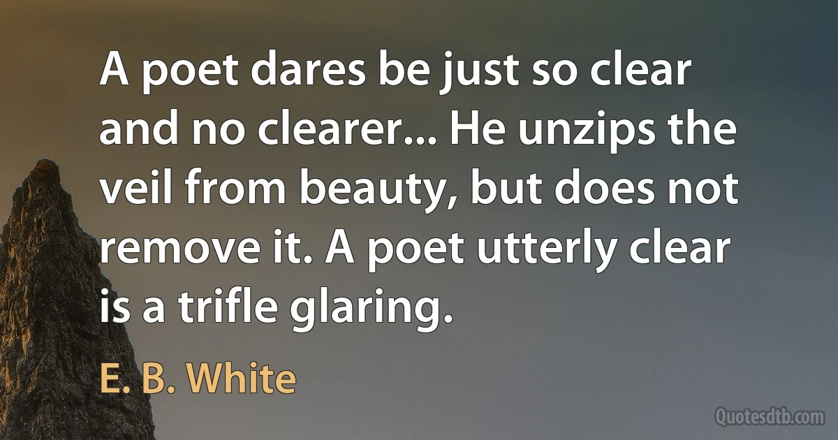 A poet dares be just so clear and no clearer... He unzips the veil from beauty, but does not remove it. A poet utterly clear is a trifle glaring. (E. B. White)