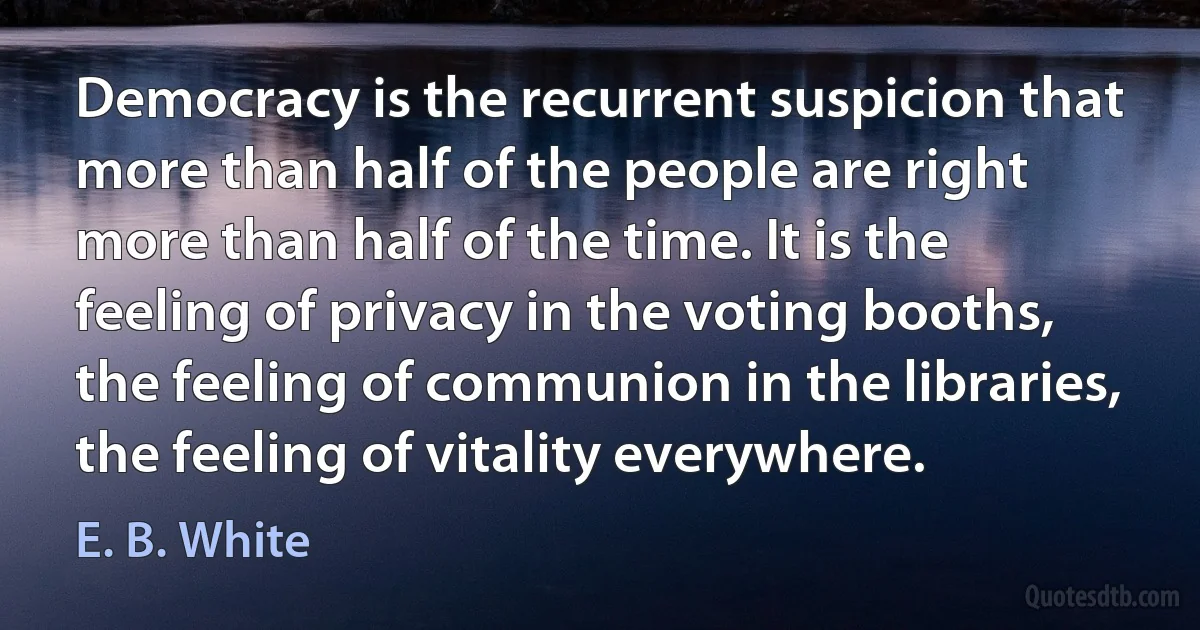 Democracy is the recurrent suspicion that more than half of the people are right more than half of the time. It is the feeling of privacy in the voting booths, the feeling of communion in the libraries, the feeling of vitality everywhere. (E. B. White)