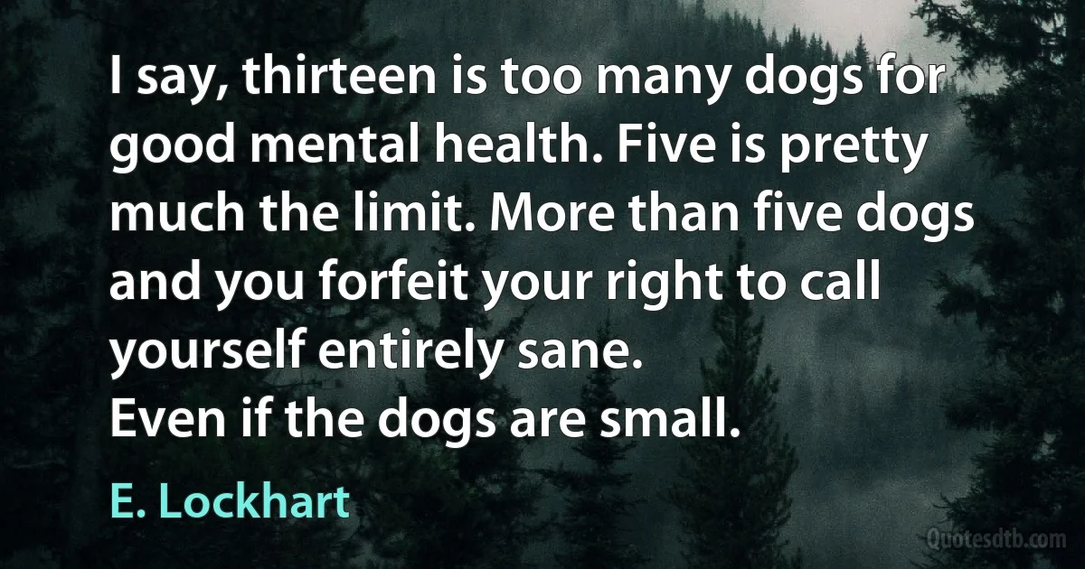 I say, thirteen is too many dogs for good mental health. Five is pretty much the limit. More than five dogs and you forfeit your right to call yourself entirely sane.
Even if the dogs are small. (E. Lockhart)