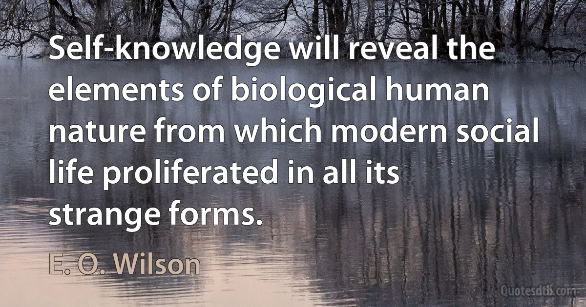 Self-knowledge will reveal the elements of biological human nature from which modern social life proliferated in all its strange forms. (E. O. Wilson)