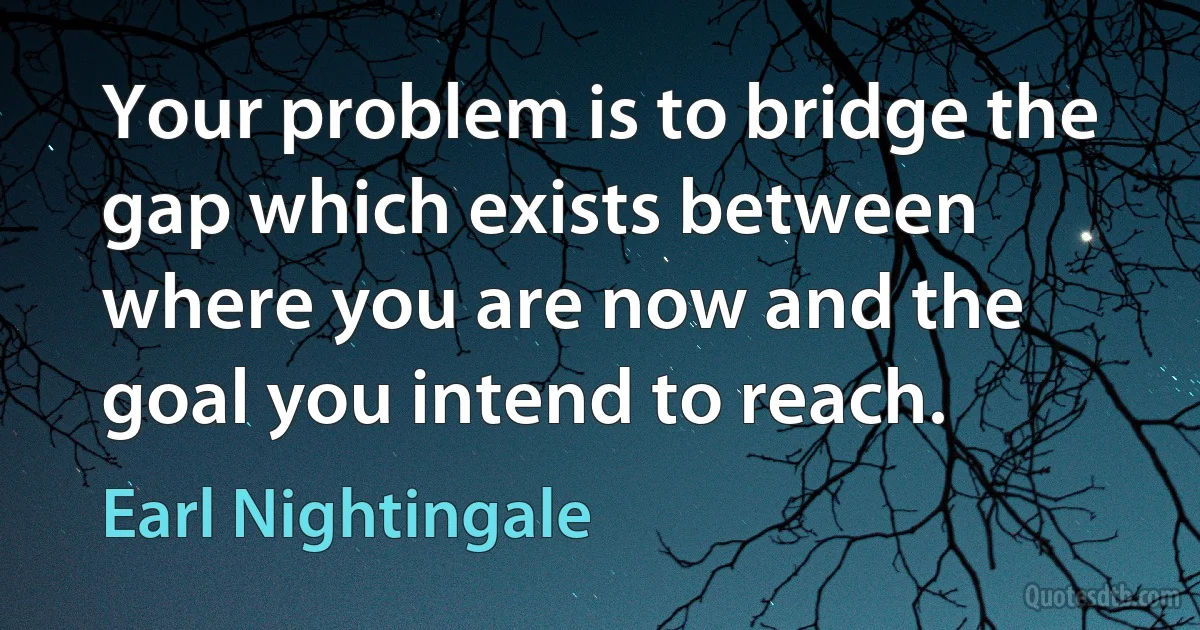 Your problem is to bridge the gap which exists between where you are now and the goal you intend to reach. (Earl Nightingale)