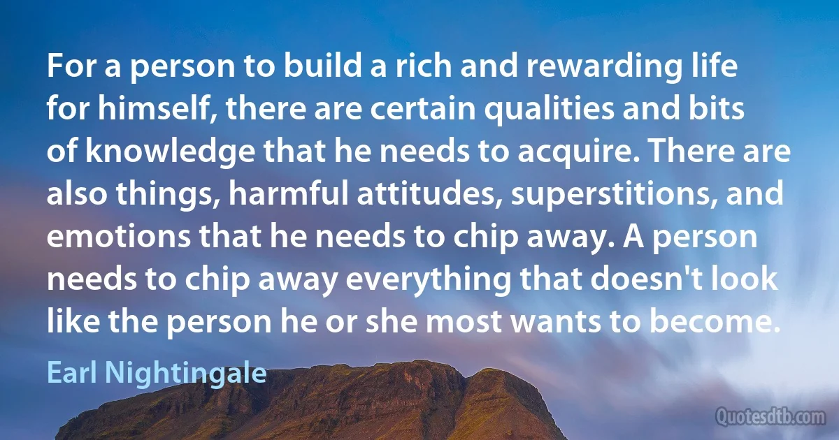 For a person to build a rich and rewarding life for himself, there are certain qualities and bits of knowledge that he needs to acquire. There are also things, harmful attitudes, superstitions, and emotions that he needs to chip away. A person needs to chip away everything that doesn't look like the person he or she most wants to become. (Earl Nightingale)